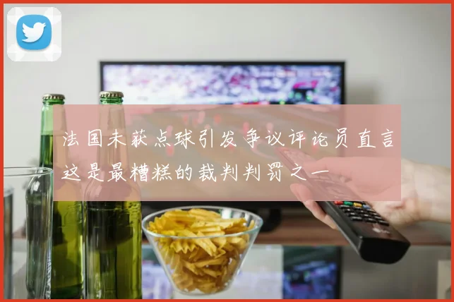 法国未获点球引发争议评论员直言这是最糟糕的裁判判罚之一