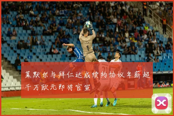 莱默尔与拜仁达成续约协议年薪超千万欧元即将官宣