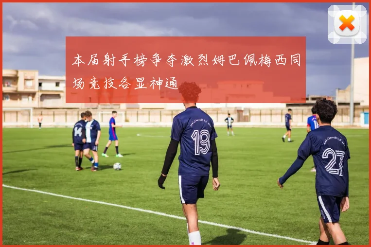本届射手榜争夺激烈姆巴佩梅西同场竞技各显神通