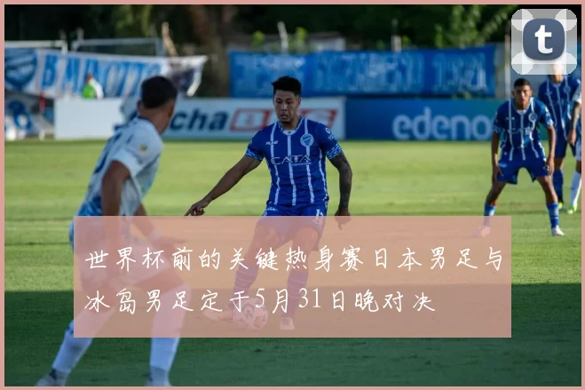 世界杯前的关键热身赛日本男足与冰岛男足定于5月31日晚对决