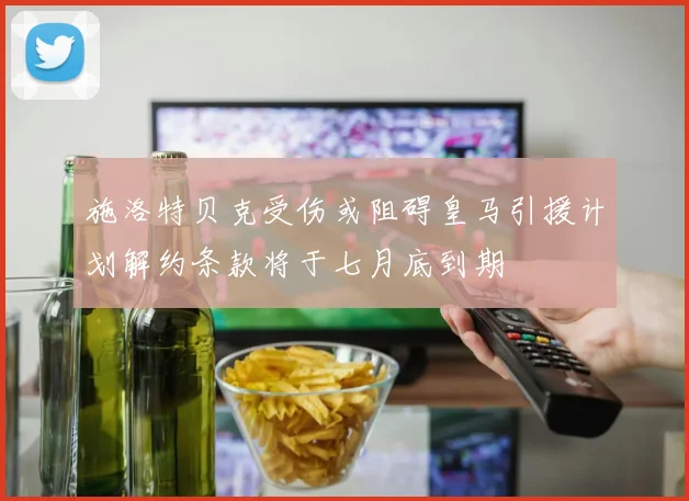 施洛特贝克受伤或阻碍皇马引援计划解约条款将于七月底到期