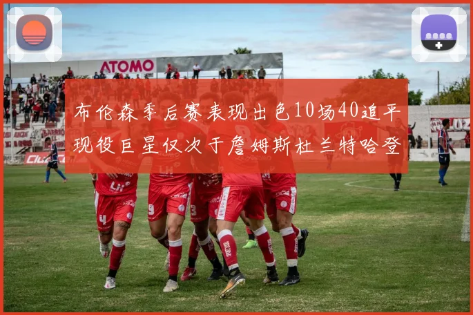 布伦森季后赛表现出色10场40追平现役巨星仅次于詹姆斯杜兰特哈登