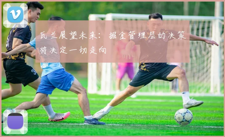 瓦兰展望未来：掘金管理层的决策将决定一切走向