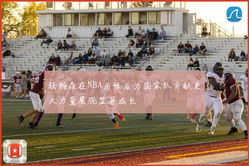 杨瀚森在NBA历练后为国家队贡献更大力量展现显著成长