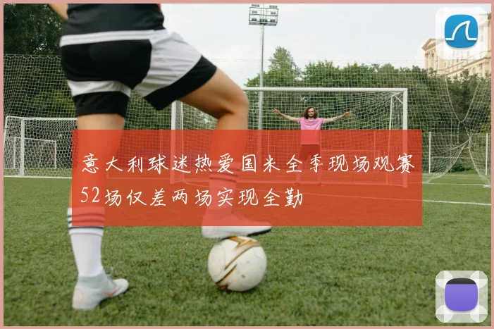 意大利球迷热爱国米全季现场观赛52场仅差两场实现全勤