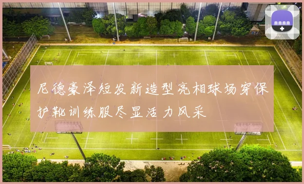 尼德豪泽短发新造型亮相球场穿保护靴训练服尽显活力风采