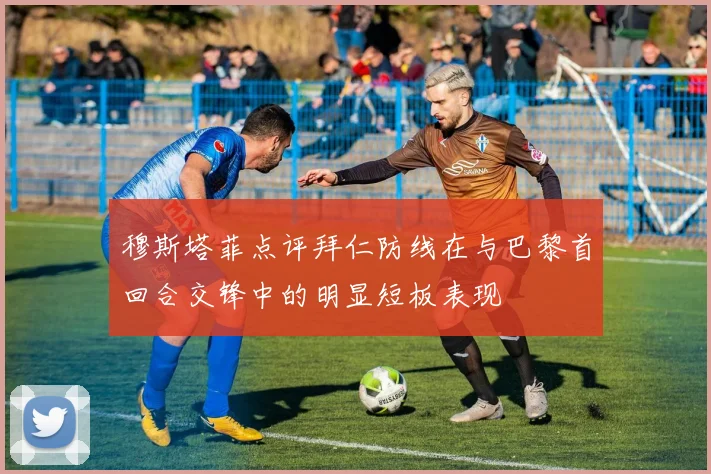 穆斯塔菲点评拜仁防线在与巴黎首回合交锋中的明显短板表现