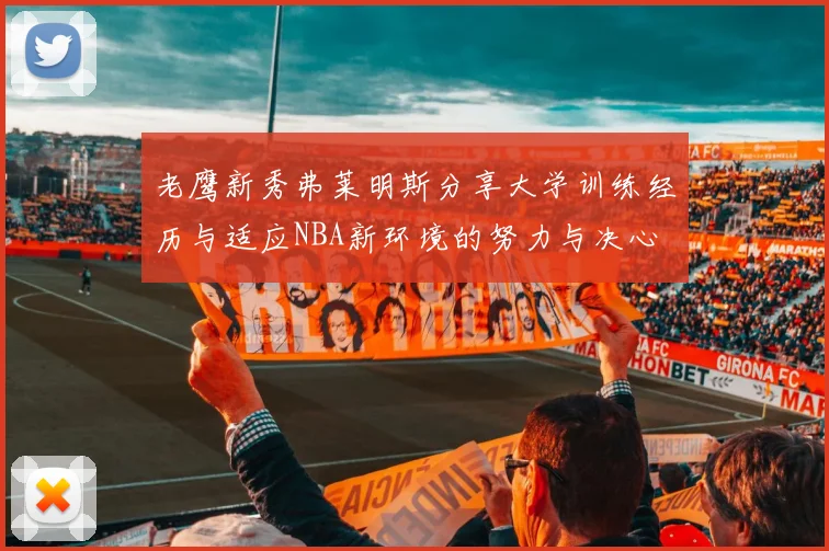 老鹰新秀弗莱明斯分享大学训练经历与适应NBA新环境的努力与决心