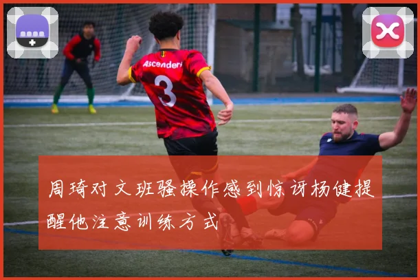 周琦对文班骚操作感到惊讶杨健提醒他注意训练方式